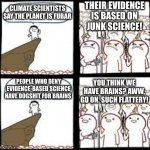 On behalf of dogshit I resent that | THEIR EVIDENCE IS BASED ON
JUNK SCIENCE! CLIMATE SCIENTISTS SAY THE PLANET IS FUBAR; YOU THINK WE HAVE BRAINS? AWW, GO ON. SUCH FLATTERY! PEOPLE WHO DENY EVIDENCE-BASED SCIENCE HAVE DOGSHIT FOR BRAINS | image tagged in disagree and agree | made w/ Imgflip meme maker