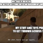 yes | ME: HAS A MENTAL BREAKDOWN AFTER GETTING INTO AN ARGUMENT WITH MY DAD; MY STUFF AND TOYS PREPARING TO GET THROWN ACROSS THE ROOM: | image tagged in aw shit here we go again | made w/ Imgflip meme maker