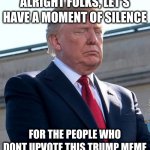 trump moment of silence | ALRIGHT FOLKS, LET'S HAVE A MOMENT OF SILENCE; FOR THE PEOPLE WHO DONT UPVOTE THIS TRUMP MEME | image tagged in trump moment of silence | made w/ Imgflip meme maker