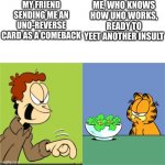 True | MY FRIEND SENDING ME AN UNO-REVERSE CARD AS A COMEBACK; ME, WHO KNOWS HOW UNO WORKS, READY TO YEET ANOTHER INSULT | image tagged in jon yelling garfield,uno reverse card | made w/ Imgflip meme maker