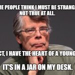 Stephen King Says | SOME PEOPLE THINK I MUST BE STRANGE . . .
NOT TRUE AT ALL. MEMEs by Dan Campbell; IN FACT, I HAVE THE HEART OF A YOUNG BOY. IT'S IN A JAR ON MY DESK. | image tagged in stephen king says | made w/ Imgflip meme maker