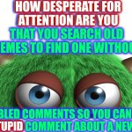Trollin, trollin, trollin. Keep Them Trolls A Trollin.  Troll Hide! | HOW DESPERATE FOR ATTENTION ARE YOU THAT YOU SEARCH OLD MEMES TO FIND ONE WITHOUT; HOW DESPERATE FOR
ATTENTION ARE YOU; DISABLED COMMENTS SO YOU CAN LEAVE YOUR STUPID COMMENT ABOUT A NEW MEME? STUPID | image tagged in troll,tweekers,imgflip trolls,i truly don't care what you think,the i don't care inator,memes | made w/ Imgflip meme maker