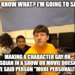 I have my toxic suit on | YOU KNOW WHAT? I'M GOING TO SAY IT; MAKING A CHARACTER GAY OR LESBIAN IN A SHOW OR MOVIE DOESN'T GIVE SAID PERSON "MORE PERSONALITY" | image tagged in you know what i'm about to say it,lgbtq,gay,lesbians,tv shows,movies | made w/ Imgflip meme maker