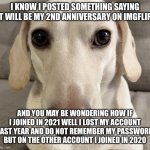 Sorry if I confused you | I KNOW I POSTED SOMETHING SAYING IT WILL BE MY 2ND ANNIVERSARY ON IMGFLIP; AND YOU MAY BE WONDERING HOW IF I JOINED IN 2021 WELL I LOST MY ACCOUNT LAST YEAR AND DO NOT REMEMBER MY PASSWORD BUT ON THE OTHER ACCOUNT I JOINED IN 2020 | image tagged in homophobic dog | made w/ Imgflip meme maker
