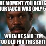 The Moment You Realize Murtaugh Was Only 50 | THE MOMENT YOU REALIZE
MURTAUGH WAS ONLY 50; WHEN HE SAID "I'M TOO OLD FOR THIS SHIT" | image tagged in too old for this shit | made w/ Imgflip meme maker