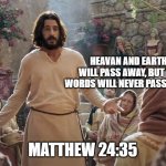 Word of Jesus | HEAVAN AND EARTH WILL PASS AWAY, BUT MY WORDS WILL NEVER PASS AWAY. MATTHEW 24:35 | image tagged in word of jesus | made w/ Imgflip meme maker