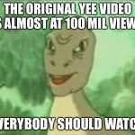 Yeeeeeeeeee | THE ORIGINAL YEE VIDEO IS ALMOST AT 100 MIL VIEWS; EVERYBODY SHOULD WATCH | image tagged in yeeee | made w/ Imgflip meme maker