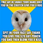 Probably how it feels to be an elected official | I'MA SAY HI SHAKE YOUR HAND KNEE
YOU IN THE CROTCH GIVE YOU A HUG; SPIT IN YOUR FACE SAY THANK
YOU GIVE YOU $20 GUT PUNCH
YOU AND THEN BLOW YOU A KISS | image tagged in bipolar owl | made w/ Imgflip meme maker