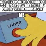 Video game dating cringe | PERSON: HEY, I'M DATING SOMEBODY NOW.
ME: GOOD FOR YOU! WHAT'S THEIR NAME?
PERSON: "XXROBLOXLOVER69XX"; ME: | image tagged in cringe button,video games,online dating,funny,memes | made w/ Imgflip meme maker