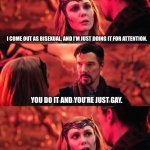 Not sure | I COME OUT AS BISEXUAL, AND I’M JUST DOING IT FOR ATTENTION. YOU DO IT AND YOU’RE JUST GAY. WTF IS PEOPLE’S PROBLEM? | image tagged in wanda calls dr strange out | made w/ Imgflip meme maker