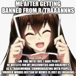 Me after getting banned from r/Traaaannnns | ME AFTER GETTING BANNED FROM R/TRAAANNNS; "I AM  FINE WITH THIS. I HAVE PLENTY OF OUTLETS FOR MY INSECURITIES AND CREATIVITY AS A TRANSWOMAN. COMMUNICATING WITH PEOPLE THROUGH WORDS INSTEAD OF MEMES IS JUST AS ENGAGING. | image tagged in anime girl crying behind picture | made w/ Imgflip meme maker