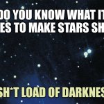 Stars shining | DO YOU KNOW WHAT IT TAKES TO MAKE STARS SHINE, A SH*T LOAD OF DARKNESS. | image tagged in stars background,what does it take,to make stars shine,shit load,of darkness,sky at night | made w/ Imgflip meme maker