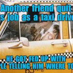 Taxi Driver | Another  friend  quit  his  job  as  a  taxi  driver. HE  GOT  FED  UP  WITH  PEOPLE  TELLING  HIM  WHERE  TO  GO. | image tagged in taxi driver,friend,quit his job,fed up,people telling him,where to go | made w/ Imgflip meme maker