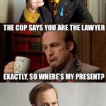 Bad Pun Lawyer Saul Goodman | SO I TOLD THE COP I'M NOT SAYING A WORD WITHOUT MY LAWYER PRESENT. THE COP SAYS YOU ARE THE LAWYER; EXACTLY, SO WHERE’S MY PRESENT? | image tagged in bad pun lawyer saul goodman | made w/ Imgflip meme maker