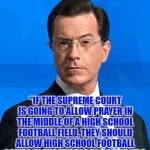 Stephen Colbert | "IF THE SUPREME COURT IS GOING TO ALLOW PRAYER IN THE MIDDLE OF A HIGH SCHOOL FOOTBALL FIELD, THEY SHOULD ALLOW HIGH SCHOOL FOOTBALL GAMES IN THE MIDDLE OF A CHURCH." | image tagged in stephen colbert | made w/ Imgflip meme maker