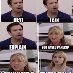 6 panel | HEY! I CAN EXPLAIN YOU HAVE 3 PANELS? I ONLY HAVE 2 TWO PANELS? I HAVE ONLY 1 | image tagged in 6 panel,you guys are getting paid,memes,funny | made w/ Imgflip meme maker