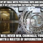 vault security mail information fraud criminals | TEARING UP MY MAIL WITH PERSONAL INFO AND DISCARDING THE PIECES OF IT BY ALTERNATING BETWEEN TRASH AND RECYCLING; YOU WILL NEVER WIN, CRIMINALS. YOU ARE DEALING WITH A MASTER OF INFORMATION SECURITY | image tagged in bank vault | made w/ Imgflip meme maker