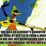 Daffy Duck Robin Hood | SHE WAS AN ACROBAT'S DAUGHTER
SHE HUNG BY HER TEETH FROM A NOOSE
THEN ONE DAY, HER BRIDGEWORK GAVE WAY
AND SHE FLEW THROUGH THE AIR LIKE A GOOSE | image tagged in daffy duck robin hood | made w/ Imgflip meme maker