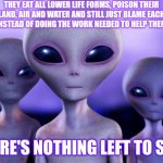 Should We Save Them? | THEY EAT ALL LOWER LIFE FORMS, POISON THEIR LAND, AIR AND WATER AND STILL JUST BLAME EACH OTHER INSTEAD OF DOING THE WORK NEEDED TO HELP THEMSELVES; THERE'S NOTHING LEFT TO SAVE | image tagged in aliens,there's nothing left to save,it's too late,too late,low bar,humans destroy everything | made w/ Imgflip meme maker