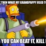 Or burn it in this situation | BACK THEN WHAT MY GRANDPAPPY USED TO SAY; IF YOU CAN BEAT IT, KILL IT | image tagged in kill it with fire,memes,funny,oh wow are you actually reading these tags | made w/ Imgflip meme maker