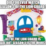 Answer in comments. | DID YOU EVER WATCH SEASON 3 OF THE LION GUARD? ALL OF THE LION GUARD IS BAD, BUT SEASON 3 IS THE WORST. | image tagged in fisher price learning home,the lion guard | made w/ Imgflip meme maker