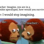 Big brain time | Teacher: Imagine, you are in a zombie apocalypse, how would you survive? Me: I would stop imagining. Me:-; The teacher:- | image tagged in monkey puppet the 2nd,big brain | made w/ Imgflip meme maker
