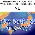 How Bout I Go Somewhere? | PERSON ON TV: DON'T GO ANYWHERE DURING THIS COMMERCIAL; ME: | image tagged in how bout i do anyway,relatable,memes,oh wow are you actually reading these tags | made w/ Imgflip meme maker
