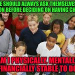So shall you bless the children of YaShaREL | PEOPLE SHOULD ALWAYS ASK THEMSELVES THIS QUESTION BEFORE DECIDING ON HAVING CHILDREN; AM I PHYSICALLY, MENTALLY AND FINANCIALLY STABLE TO DO SO? | image tagged in so shall you bless the children of yasharel | made w/ Imgflip meme maker