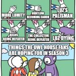 I hope the owl house has a good ending | MORE LUMITY HUNTLOW BECOMING CANON LUZ'S PALISMAN BELOS BEING DEFEATED THE COLLECTOR BEING DEFEATED LUZ DYING THINGS THE OWL HOUSE FANS ARE  | image tagged in power ranger teletubbies | made w/ Imgflip meme maker
