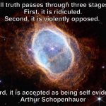 southern ring nebula schopenhauer quote | All truth passes through three stages.
First, it is ridiculed. Second, it is violently opposed. Third, it is accepted as being self evident.
Arthur Schopenhauer | image tagged in nebula,quotes,inspirational quote,nasa,webb,schopenhauer | made w/ Imgflip meme maker
