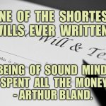 Shortest Will | ONE  OF  THE  SHORTEST WILLS  EVER  WRITTEN:; ‘BEING  OF  SOUND  MIND, 
I  SPENT  ALL  THE  MONEY.’ 
- ARTHUR BLAND. | image tagged in last will,short will,sound mind,spent the money,fun | made w/ Imgflip meme maker