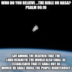Astronaut | WHO DO YOU BELIEVE ...THE BIBLE OR NASA?
PSALM 96:10; SAY AMONG THE HEATHEN THAT THE LORD REIGNETH: THE WORLD ALSO SHALL BE ESTABLISHED THAT IT SHALL NOT BE MOVED: HE SHALL JUDGE THE PEOPLE RIGHTEOUSLY. | image tagged in astronaut | made w/ Imgflip meme maker