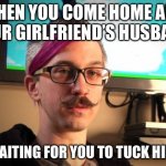 Tuck the Cuck | WHEN YOU COME HOME AND YOUR GIRLFRIEND’S HUSBAND; IS WAITING FOR YOU TO TUCK HIM IN | image tagged in sjw cuck | made w/ Imgflip meme maker