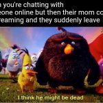 Oop- | When you're chatting with someone online but then their mom comes in screaming and they suddenly leave | image tagged in i think he might be dead,funny memes,funny,gaming,screaming,parents | made w/ Imgflip meme maker