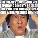 they don't cause violence | "VIDEOGAMES CAUSE VIOLENCE!"
ME SPENDING 5 MONTHS BUILDING A HUGE PARADISE FOR MY DOGS AND ARRANGING A DOG WEDDING IN MINECRAFT: | image tagged in jackie chan confused | made w/ Imgflip meme maker