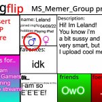 My Profile | Leland; Hi! Im Leland! You know i’m a bit sussy and very smart, but I upload cool memes. 04/09/22; Playing iPad; idk; Dream
MC Gamers
Gaming
Live streams; Ok... .-. OwO; I am so E E E E! | image tagged in msmg profile,memes,profile | made w/ Imgflip meme maker