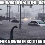 Floods are just more paths being created for us nessies | AH, WHAT A BEAUTIFUL DAY; FOR A SWIM IN SCOTLAND | image tagged in flood loch ness,scotland,loch ness monster,flood | made w/ Imgflip meme maker
