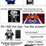 Troll Comic But Its Sans and Papuyrus | Hey Pap Bro; Yes Sans; You Know Candince??? No Tell Me; *vine boom*; Candice Nuts Fit In Ur Mouth; Lol You Just Got Trolled; Very Funny Now You Say Kid Among Us Or Use A App; Ok I Will Use App; *on the screen*; *vine boom*; Haha I Trolled You Back Sans!!! Ahhhhhhhhhhh; You Know The Rules Its Time To Go; F**k!!! Oh S**t I Just Killed My Own Brother | image tagged in undertale,trolling,comic,backwards | made w/ Imgflip meme maker