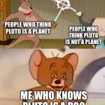 Pluto was never a planet to begin with ;) | PEOPLE WHO THINK PLUTO IS A PLANET; PEOPLE WHO THINK PLUTO IS NOT A PLANET; ME WHO KNOWS PLUTO IS A DOG | image tagged in tom and jerry swordfight,memes,pluto | made w/ Imgflip meme maker