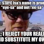 It's "ee-sa", not "eye-sa" | High-Up: STAYC Isa's name is pronounced
"eye-sa" and not "ee-sa"; ME: I REJECT YOUR REALITY
AND SUBSTITUTE MY OWN | image tagged in i reject your reality and substitute my own | made w/ Imgflip meme maker