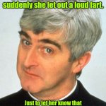 I would be so bad. | I was listening to a woman's confession when suddenly she let out a loud fart. Just to let her know that I'm here to support her I farted right back.
I'm here to help. | image tagged in memes,father ted,funny | made w/ Imgflip meme maker