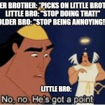 siblings be like | OLDER BROTHER: *PICKS ON LITTLE BROTHER
LITTLE BRO: "STOP DOING THAT!"
OLDER BRO: "STOP BEING ANNOYING!"; LITTLE BRO: | image tagged in no no he's got a point,sibling rivalry | made w/ Imgflip meme maker