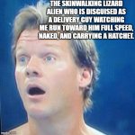 schizo | THE SKINWALKING LIZARD ALIEN WHO IS DISGUISED AS A DELIVERY GUY WATCHING ME RUN TOWARD HIM FULL SPEED, NAKED, AND CARRYING A HATCHET. | image tagged in chris jericho surprised face | made w/ Imgflip meme maker