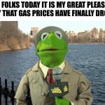 Kermit News Report | AND FOLKS TODAY IT IS MY GREAT PLEASURE TO SAY THAT GAS PRICES HAVE FINALLY DROPPED | image tagged in kermit news report,gas prices,kermit,funny,news,finally | made w/ Imgflip meme maker