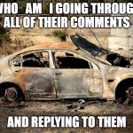 who_am_i lore | WHO_AM_I GOING THROUGH ALL OF THEIR COMMENTS; AND REPLYING TO THEM | image tagged in burnt out wreck,lore,imgflip,imgflip users | made w/ Imgflip meme maker