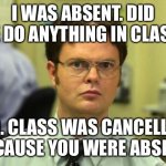 Absent from class | I WAS ABSENT. DID WE DO ANYTHING IN CLASS? NO. CLASS WAS CANCELLED BECAUSE YOU WERE ABSENT. | image tagged in memes,dwight schrute | made w/ Imgflip meme maker