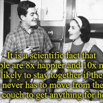 Yup. | It is a scientific fact that couple are 8x happier and 10x more likely to stay together if the wife never has to move from the bed or the couch to get anything for herself. | image tagged in marriage,happiness | made w/ Imgflip meme maker