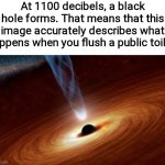 While a world eating dark ball of death prepares to end humanity, you get to listen to some nice tunes on public restroom speake | At 1100 decibels, a black hole forms. That means that this image accurately describes what happens when you flush a public toilet. | image tagged in black holes | made w/ Imgflip meme maker
