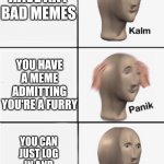 Panik 5 panel | YOU MOM FOUND YOUR IMGFLIP ACCOUNT; YOU DONT HAVE ANY BAD MEMES; YOU HAVE A MEME ADMITTING YOU'RE A FURRY; YOU CAN JUST LOG IN AND DELETE THE MEME; YOU LOST YOUR ACCOUNT'S PASSWORD | image tagged in panik 5 panel | made w/ Imgflip meme maker