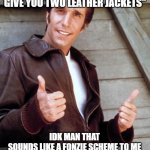 Fonzie | "YOU GIVE ME ONE LEATHER JACKET AND I INVEST IT AND GIVE YOU TWO LEATHER JACKETS"; IDK MAN THAT SOUNDS LIKE A FONZIE SCHEME TO ME | image tagged in fonzie,ponzie scheme | made w/ Imgflip meme maker